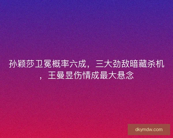 孙颖莎卫冕概率六成，三大劲敌暗藏杀机，王曼昱伤情成最大悬念