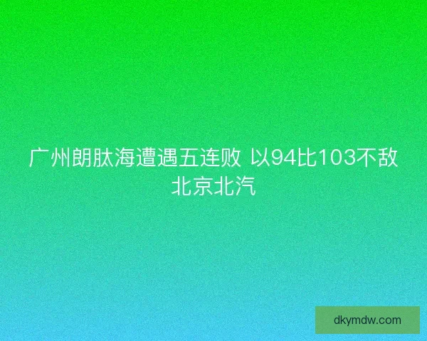 广州朗肽海遭遇五连败 以94比103不敌北京北汽 广州朗肽海遭遇五连败 以94比103不敌北京北汽
