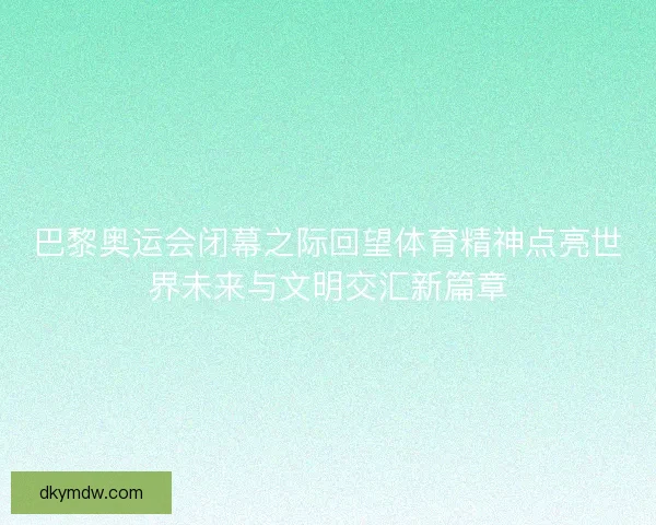 巴黎奥运会闭幕之际回望体育精神点亮世界未来与文明交汇新篇章