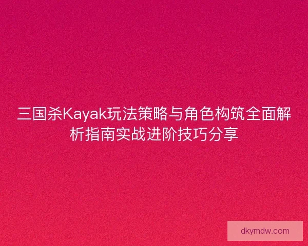 三国杀Kayak玩法策略与角色构筑全面解析指南实战进阶技巧分享