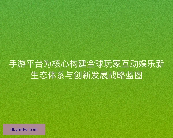 手游平台为核心构建全球玩家互动娱乐新生态体系与创新发展战略蓝图