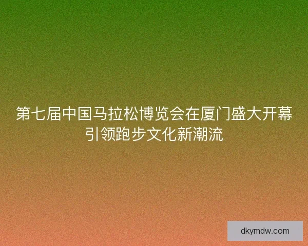第七届中国马拉松博览会在厦门盛大开幕引领跑步文化新潮流